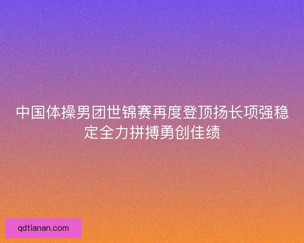 中国体操男团世锦赛再度登顶扬长项强稳定全力拼搏勇创佳绩